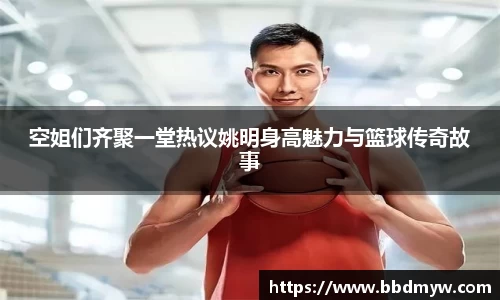 空姐们齐聚一堂热议姚明身高魅力与篮球传奇故事