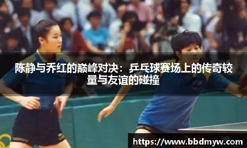 陈静与乔红的巅峰对决：乒乓球赛场上的传奇较量与友谊的碰撞