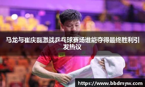 马龙与崔庆磊激战乒乓球赛场谁能夺得最终胜利引发热议