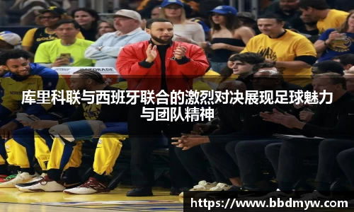 库里科联与西班牙联合的激烈对决展现足球魅力与团队精神