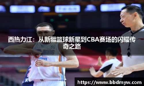 西热力江：从新疆篮球新星到CBA赛场的闪耀传奇之路