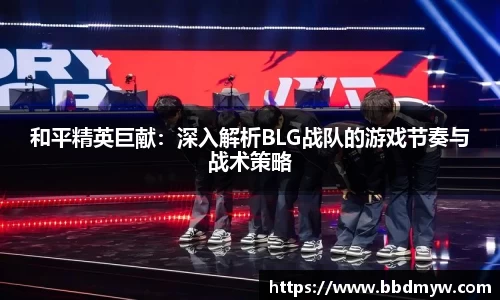 和平精英巨献：深入解析BLG战队的游戏节奏与战术策略